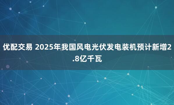 优配交易 2025年我国风电光伏发电装机预计新增2.8亿千瓦