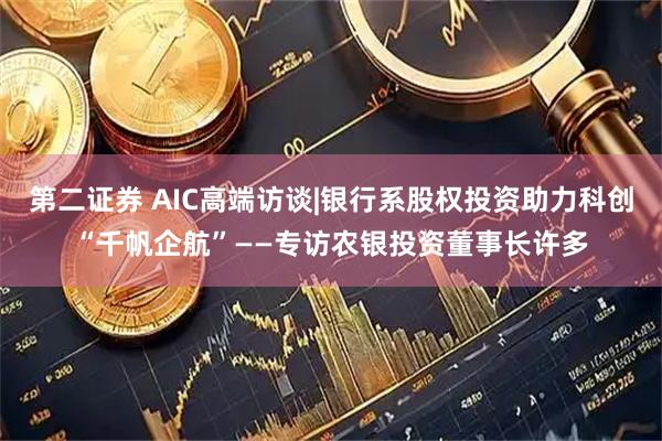 第二证券 AIC高端访谈|银行系股权投资助力科创“千帆企航”——专访农银投资董事长许多