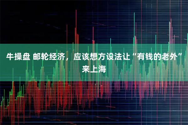 牛操盘 邮轮经济，应该想方设法让“有钱的老外”来上海