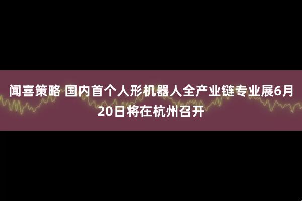 闻喜策略 国内首个人形机器人全产业链专业展6月20日将在杭州召开