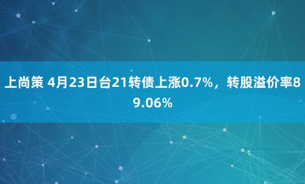 上尚策 4月23日台21转债上涨0.7%，转股溢价率89.06%