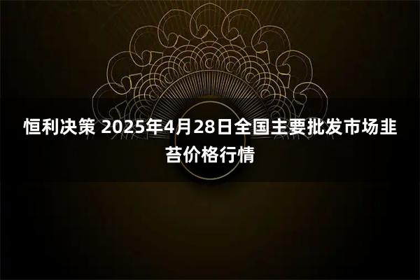 恒利决策 2025年4月28日全国主要批发市场韭苔价格行情