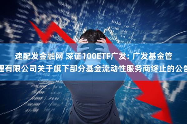 速配发金融网 深证100ETF广发: 广发基金管理有限公司关于旗下部分基金流动性服务商终止的公告