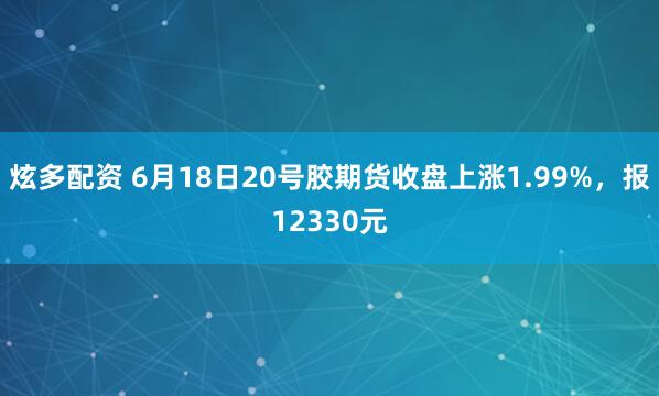 炫多配资 6月18日20号胶期货收盘上涨1.99%，报12330元