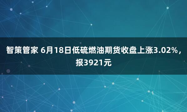智策管家 6月18日低硫燃油期货收盘上涨3.02%，报3921元