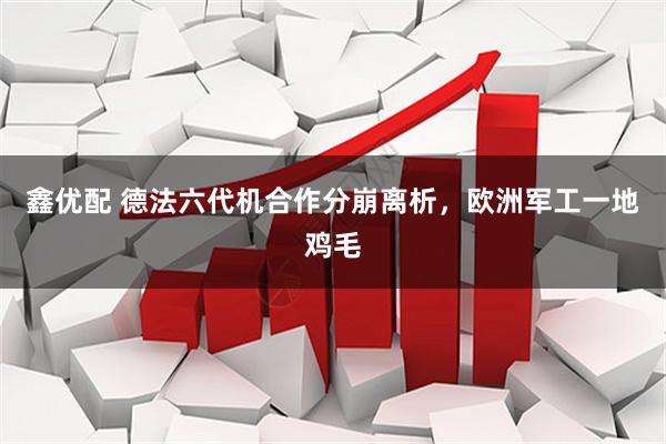 鑫优配 德法六代机合作分崩离析，欧洲军工一地鸡毛