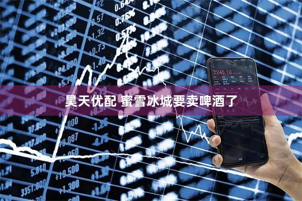 昊天优配 蜜雪冰城要卖啤酒了