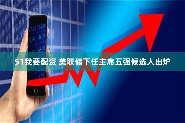 51我要配资 美联储下任主席五强候选人出炉