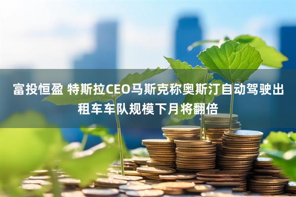 富投恒盈 特斯拉CEO马斯克称奥斯汀自动驾驶出租车车队规模下月将翻倍