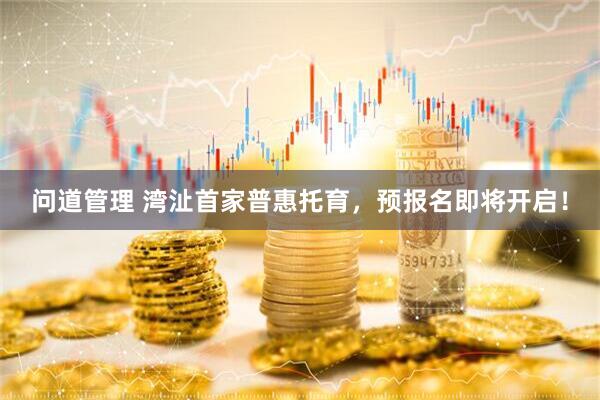 问道管理 湾沚首家普惠托育，预报名即将开启！