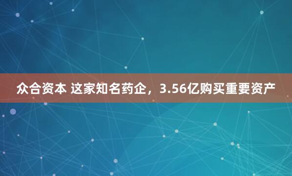 众合资本 这家知名药企，3.56亿购买重要资产