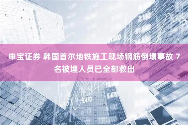 申宝证券 韩国首尔地铁施工现场钢筋倒塌事故 7名被埋人员已全部救出