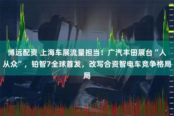 博远配资 上海车展流量担当！广汽丰田展台“人从众”，铂智7全球首发，改写合资智电车竞争格局