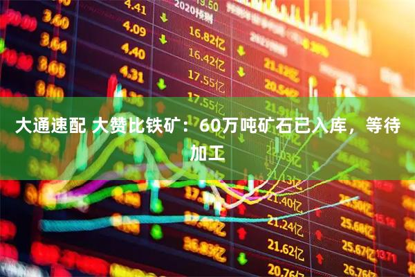 大通速配 大赞比铁矿：60万吨矿石已入库，等待加工