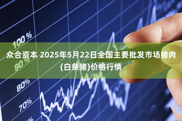众合资本 2025年5月22日全国主要批发市场猪肉(白条猪)价格行情
