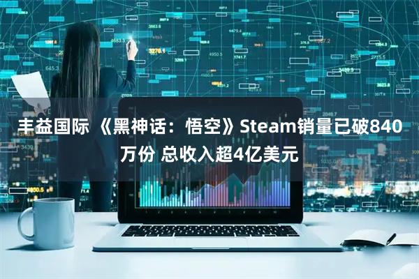 丰益国际 《黑神话：悟空》Steam销量已破840万份 总收入超4亿美元