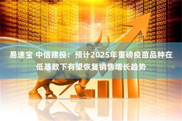 易速宝 中信建投：预计2025年重磅疫苗品种在低基数下有望恢复销售增长趋势