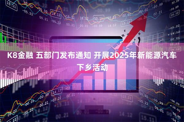 K8金融 五部门发布通知 开展2025年新能源汽车下乡活动