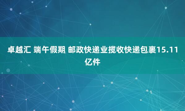 卓越汇 端午假期 邮政快递业揽收快递包裹15.11亿件