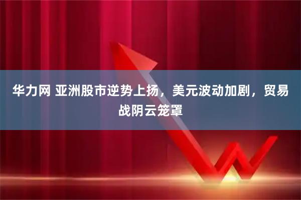 华力网 亚洲股市逆势上扬，美元波动加剧，贸易战阴云笼罩