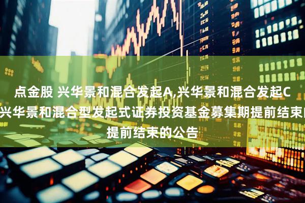 点金股 兴华景和混合发起A,兴华景和混合发起C: 关于兴华景和混合型发起式证券投资基金募集期提前结束的公告
