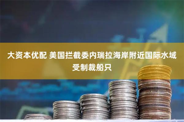 大资本优配 美国拦截委内瑞拉海岸附近国际水域受制裁船只