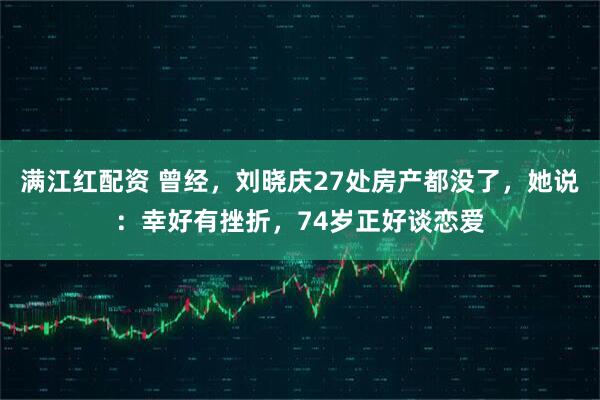 满江红配资 曾经，刘晓庆27处房产都没了，她说：幸好有挫折，74岁正好谈恋爱