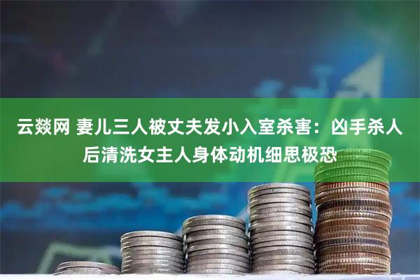 云燚网 妻儿三人被丈夫发小入室杀害：凶手杀人后清洗女主人身体动机细思极恐