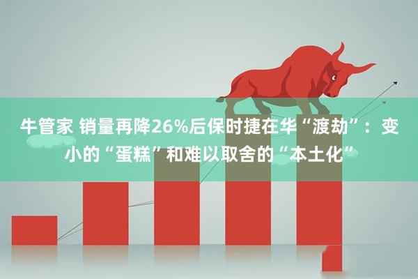 牛管家 销量再降26%后保时捷在华“渡劫”：变小的“蛋糕”和难以取舍的“本土化”