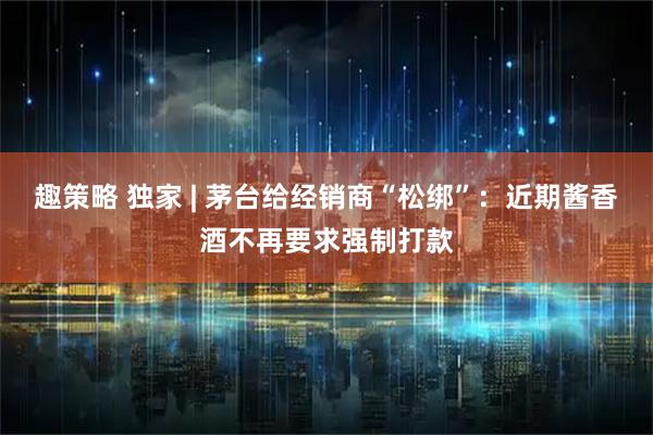 趣策略 独家 | 茅台给经销商“松绑”：近期酱香酒不再要求强制打款