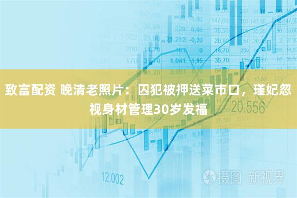 致富配资 晚清老照片：囚犯被押送菜市口，瑾妃忽视身材管理30岁发福