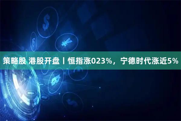 策略股 港股开盘丨恒指涨023%,宁德时代涨近5%
