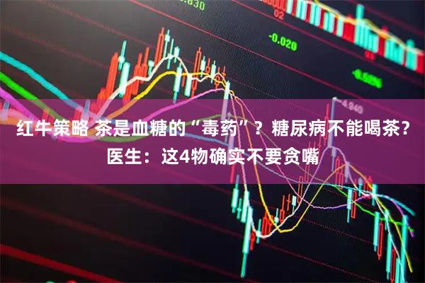 红牛策略 茶是血糖的“毒药”?糖尿病不能喝茶?医生:这4物确实不要贪嘴
