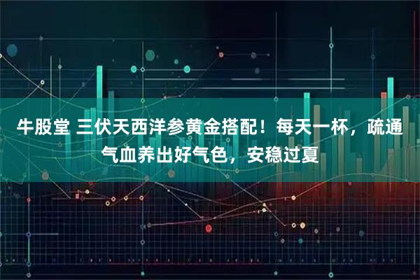 牛股堂 三伏天西洋参黄金搭配!每天一杯,疏通气血养出好气色,安稳过夏