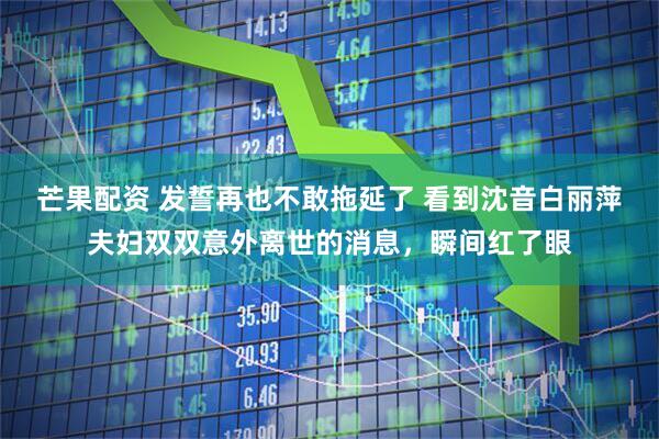 芒果配资 发誓再也不敢拖延了 看到沈音白丽萍夫妇双双意外离世的消息,瞬间红了眼