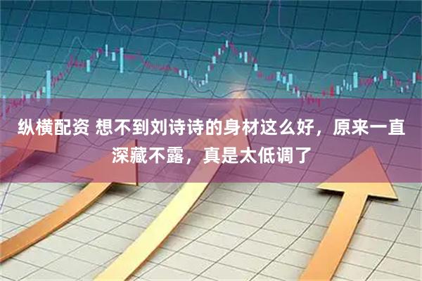 纵横配资 想不到刘诗诗的身材这么好，原来一直深藏不露，真是太低调了