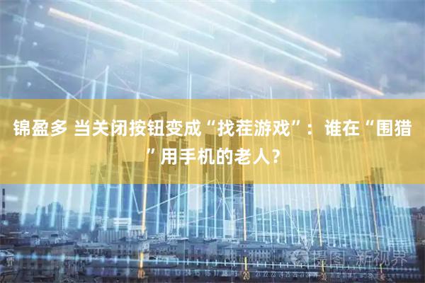 锦盈多 当关闭按钮变成“找茬游戏”：谁在“围猎”用手机的老人？